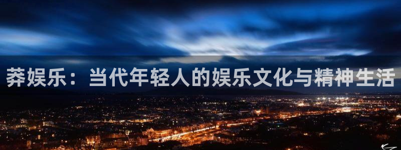 星亿娱乐2体育登录入口：莽娱乐：当代年轻人的娱乐文化与精神生活
