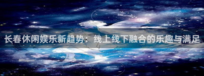 星亿娱乐放水时间：长春休闲娱乐新趋势：线上线下融合的乐趣与满足