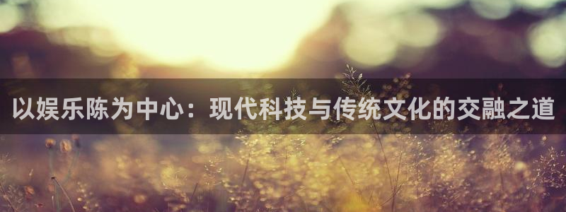 星亿娱乐主管：以娱乐陈为中心：现代科技与传统文化的交融之道